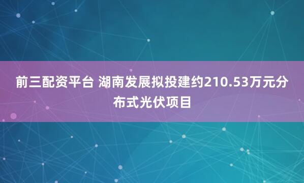 前三配资平台 湖南发展拟投建约210.53万元分布式光伏项目