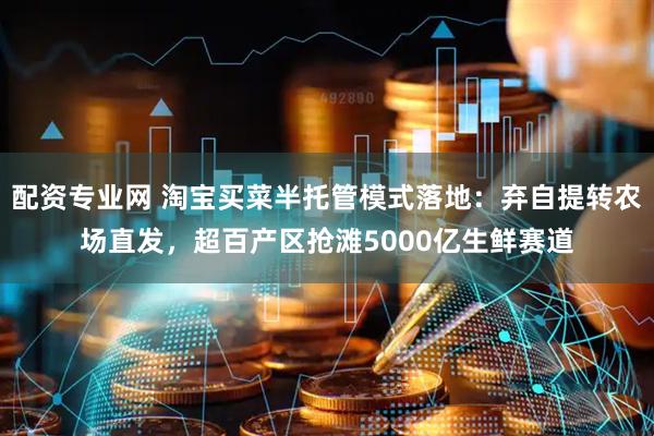 配资专业网 淘宝买菜半托管模式落地：弃自提转农场直发，超百产区抢滩5000亿生鲜赛道