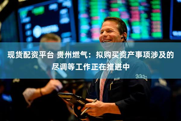 现货配资平台 贵州燃气：拟购买资产事项涉及的尽调等工作正在推进中