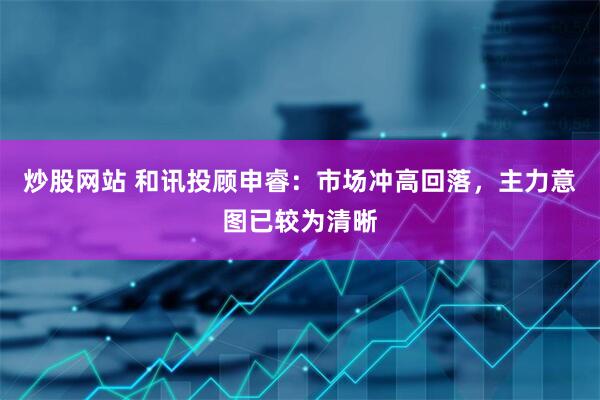 炒股网站 和讯投顾申睿：市场冲高回落，主力意图已较为清晰