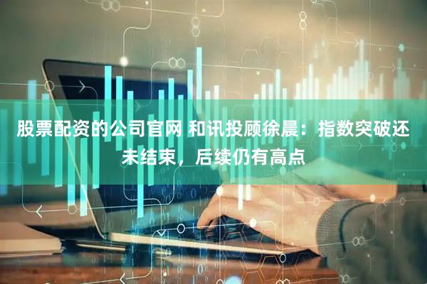 股票配资的公司官网 和讯投顾徐晨：指数突破还未结束，后续仍有高点