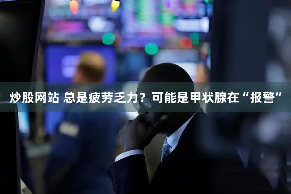 炒股网站 总是疲劳乏力？可能是甲状腺在“报警”