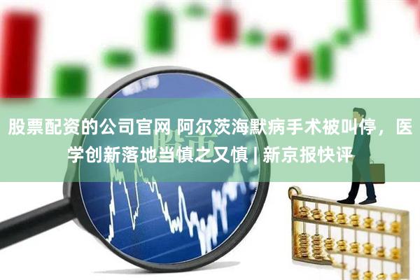 股票配资的公司官网 阿尔茨海默病手术被叫停，医学创新落地当慎之又慎 | 新京报快评