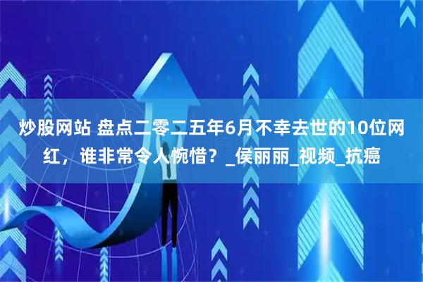 炒股网站 盘点二零二五年6月不幸去世的10位网红，谁非常令人惋惜？_侯丽丽_视频_抗癌