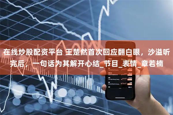 在线炒股配资平台 王楚然首次回应翻白眼，沙溢听完后，一句话为其解开心结_节目_表情_章若楠