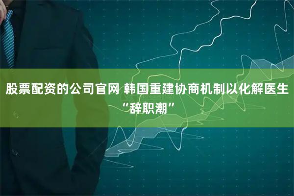股票配资的公司官网 韩国重建协商机制以化解医生“辞职潮”