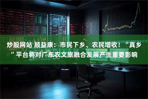 炒股网站 顾益康：市民下乡、农民增收！“真乡”平台将对广东农文旅融合发展产生重要影响
