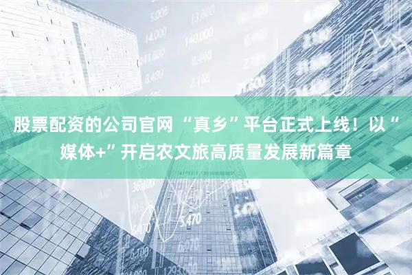 股票配资的公司官网 “真乡”平台正式上线！以“媒体+”开启农文旅高质量发展新篇章