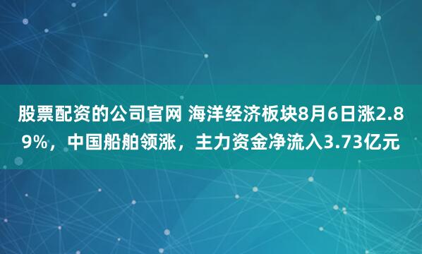 股票配资的公司官网 海洋经济板块8月6日涨2.89%，中国船舶领涨，主力资金净流入3.73亿元