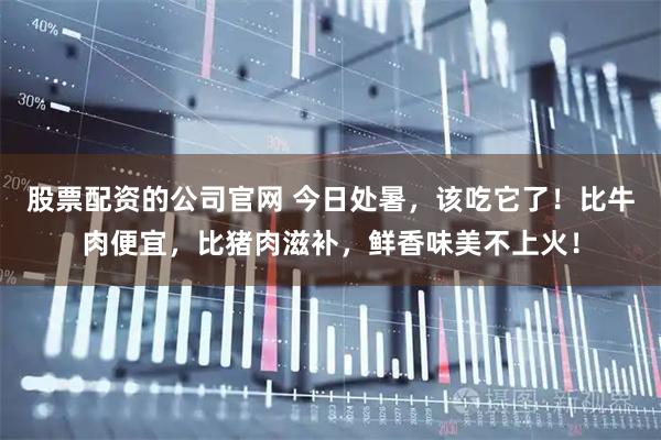 股票配资的公司官网 今日处暑，该吃它了！比牛肉便宜，比猪肉滋补，鲜香味美不上火！