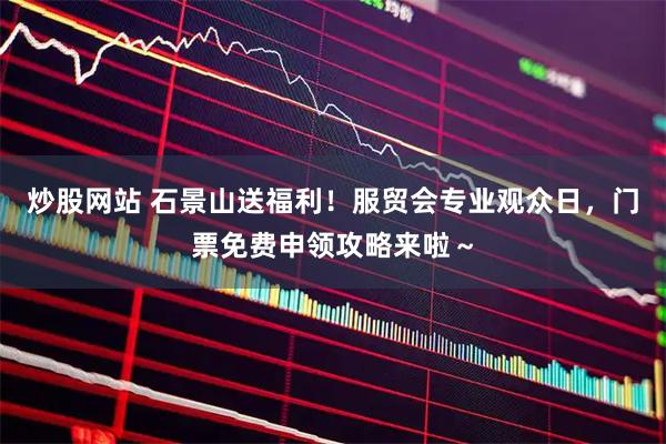 炒股网站 石景山送福利！服贸会专业观众日，门票免费申领攻略来啦～