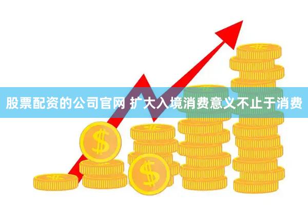 股票配资的公司官网 扩大入境消费意义不止于消费