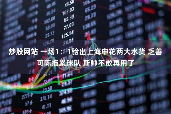 炒股网站 一场1：1验出上海申花两大水货 乏善可陈拖累球队 斯帅不敢再用了