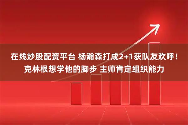 在线炒股配资平台 杨瀚森打成2+1获队友欢呼！克林根想学他的脚步 主帅肯定组织能力
