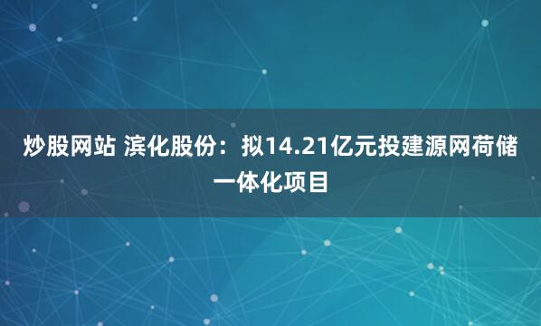 炒股网站 滨化股份：拟14.21亿元投建源网荷储一体化项目