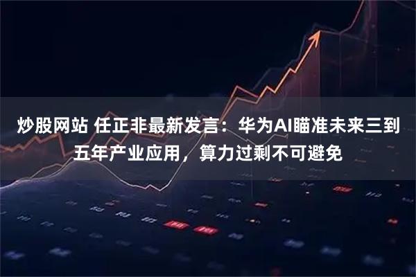 炒股网站 任正非最新发言：华为AI瞄准未来三到五年产业应用，算力过剩不可避免