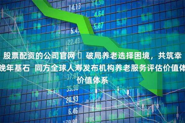 股票配资的公司官网 ​破局养老选择困境，共筑幸福晚年基石  同方全球人寿发布机构养老服务评估价值体系