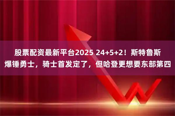股票配资最新平台2025 24+5+2！斯特鲁斯爆锤勇士，骑士首发定了，但哈登更想要东部第四
