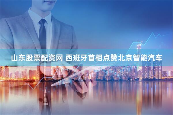 山东股票配资网 西班牙首相点赞北京智能汽车