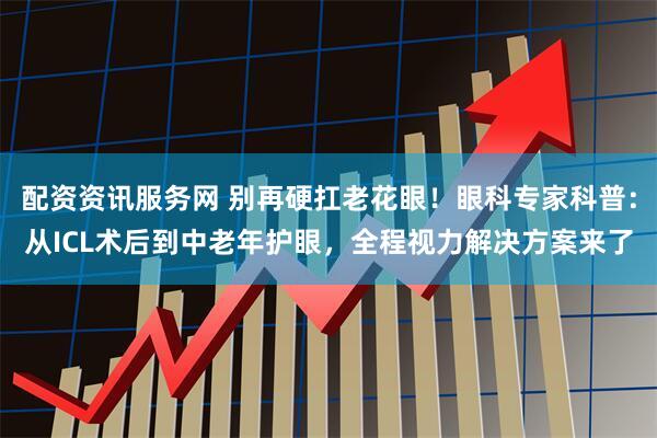 配资资讯服务网 别再硬扛老花眼！眼科专家科普：从ICL术后到中老年护眼，全程视力解决方案来了