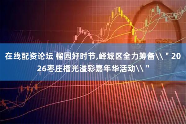 在线配资论坛 榴园好时节,峄城区全力筹备\"2026枣庄榴光溢彩嘉年华活动\"