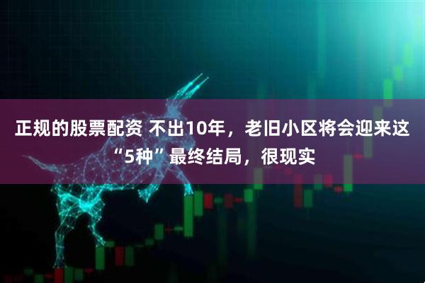 正规的股票配资 不出10年，老旧小区将会迎来这“5种”最终结局，很现实
