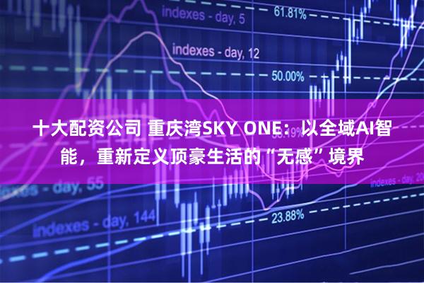 十大配资公司 重庆湾SKY ONE：以全域AI智能，重新定义顶豪生活的“无感”境界