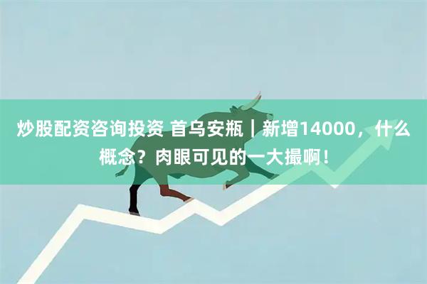 炒股配资咨询投资 首乌安瓶|新增14000,什么概念?肉眼可见的一大撮啊!