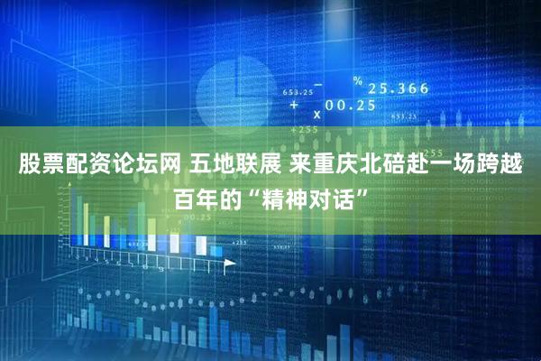 股票配资论坛网 五地联展 来重庆北碚赴一场跨越百年的“精神对话”