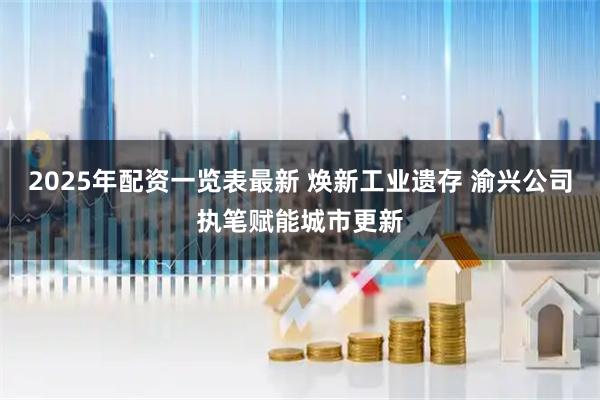 2025年配资一览表最新 焕新工业遗存 渝兴公司执笔赋能城市更新